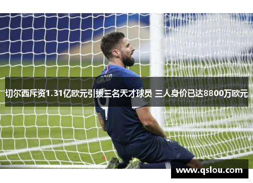 切尔西斥资1.31亿欧元引援三名天才球员 三人身价已达8800万欧元