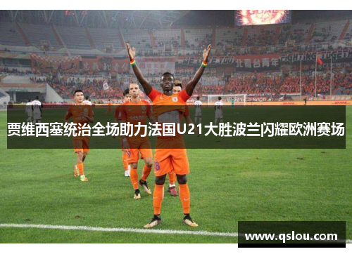 贾维西塞统治全场助力法国U21大胜波兰闪耀欧洲赛场